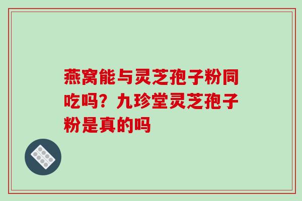 燕窝能与灵芝孢子粉同吃吗?九珍堂灵芝孢子粉是真的吗 燕窝能与灵芝孢子粉同吃吗?九珍堂灵芝孢子粉是真的吗