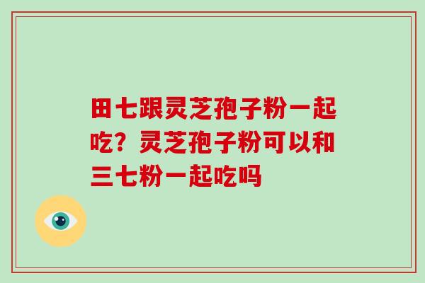 田七跟灵芝孢子粉一起吃？灵芝孢子粉可以和三七粉一起吃吗