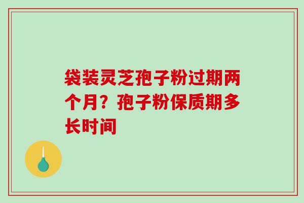袋装灵芝孢子粉过期两个月?孢子粉保质期多长时间 袋装灵芝孢子粉过期两个月?孢子粉保质期多长时间