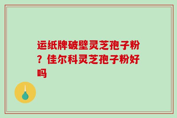 运纸牌破壁灵芝孢子粉?佳尔科灵芝孢子粉好吗 运纸牌破壁灵芝孢子粉?佳尔科灵芝孢子粉好吗