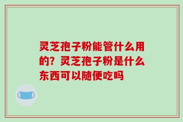 灵芝孢子粉能管什么用的?灵芝孢子粉是什么东西可以随便吃吗 灵芝孢子粉能管什么用的?灵芝孢子粉是什么东西可以随便吃吗