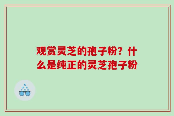 观赏灵芝的孢子粉？什么是纯正的灵芝孢子粉