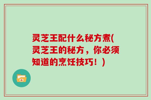 灵芝王配什么秘方煮(灵芝王的秘方,你必须知道的烹饪技巧!) 灵芝王配什么秘方煮(灵芝王的秘方,你必须知道的烹饪技巧!)