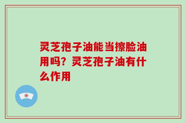 灵芝孢子油能当擦脸油用吗？灵芝孢子油有什么作用