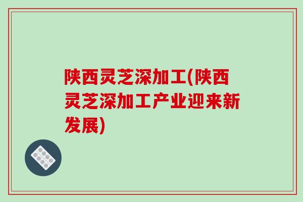 陕西灵芝深加工(陕西灵芝深加工产业迎来新发展) 陕西灵芝深加工(陕西灵芝深加工产业迎来新发展)