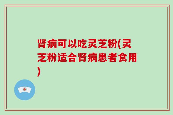 肾病可以吃灵芝粉(灵芝粉适合肾病患者食用)