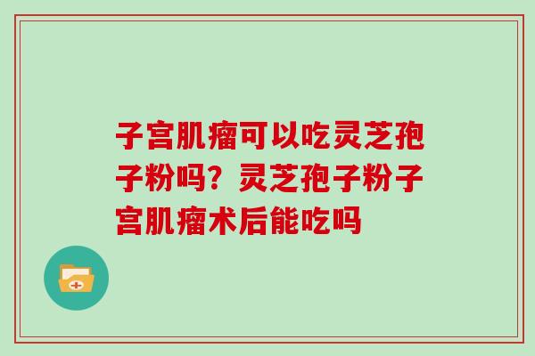 子宫肌瘤可以吃灵芝孢子粉吗？灵芝孢子粉子宫肌瘤术后能吃吗