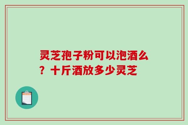 灵芝孢子粉可以泡酒么?十斤酒放多少灵芝 灵芝孢子粉可以泡酒么?十斤酒放多少灵芝