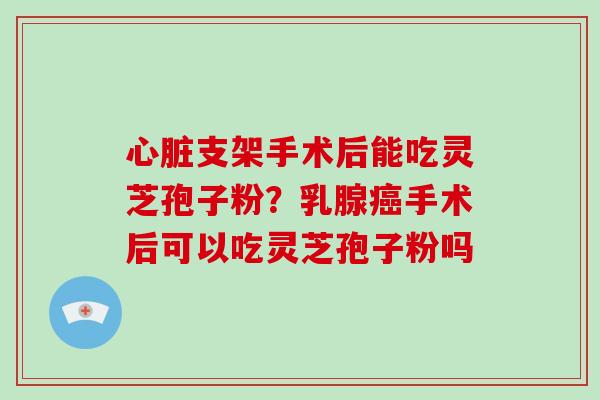 心脏支架手术后能吃灵芝孢子粉？乳腺癌手术后可以吃灵芝孢子粉吗