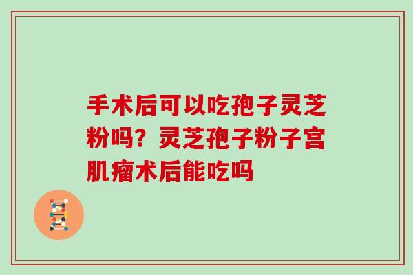 手术后可以吃孢子灵芝粉吗？灵芝孢子粉子宫肌瘤术后能吃吗