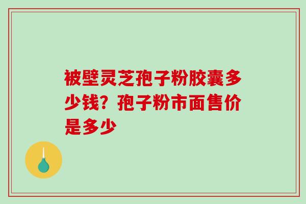被壁灵芝孢子粉胶囊多少钱?孢子粉市面售价是多少 被壁灵芝孢子粉胶囊多少钱?孢子粉市面售价是多少