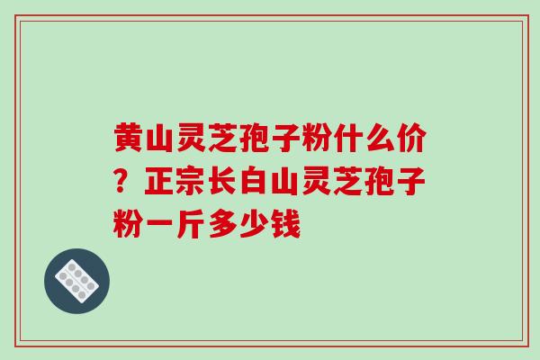 黄山灵芝孢子粉什么价?正宗长白山灵芝孢子粉一斤多少钱 黄山灵芝孢子粉什么价?正宗长白山灵芝孢子粉一斤多少钱