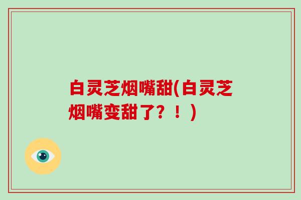 白灵芝烟嘴甜(白灵芝烟嘴变甜了?!) 白灵芝烟嘴甜(白灵芝烟嘴变甜了?!)