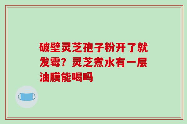 破壁灵芝孢子粉开了就发霉?灵芝煮水有一层油膜能喝吗 破壁灵芝孢子粉开了就发霉?灵芝煮水有一层油膜能喝吗