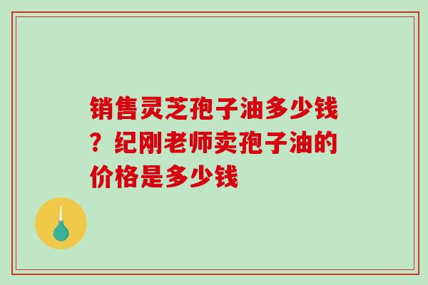 销售灵芝孢子油多少钱?纪刚老师卖孢子油的价格是多少钱 销售灵芝孢子油多少钱?纪刚老师卖孢子油的价格是多少钱