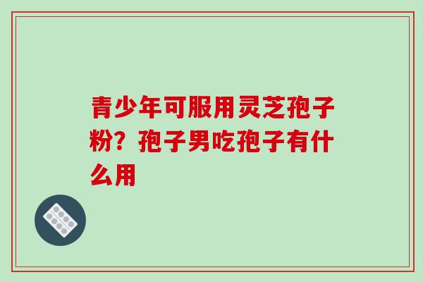 青少年可服用灵芝孢子粉?孢子男吃孢子有什么用 青少年可服用灵芝孢子粉?孢子男吃孢子有什么用