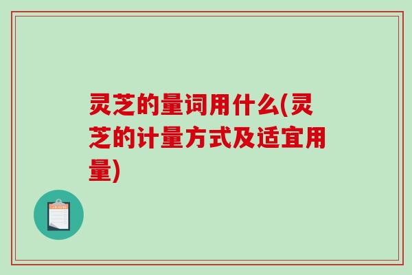 灵芝的量词用什么(灵芝的计量方式及适宜用量)