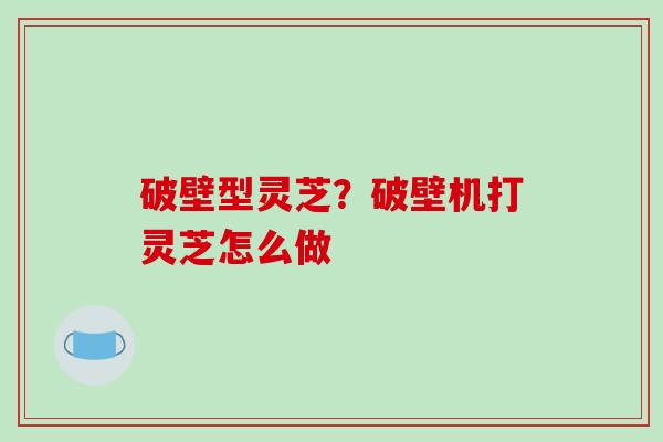 破壁型灵芝？破壁机打灵芝怎么做
