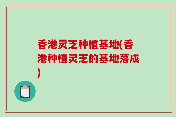 香港灵芝种植基地(香港种植灵芝的基地落成)
