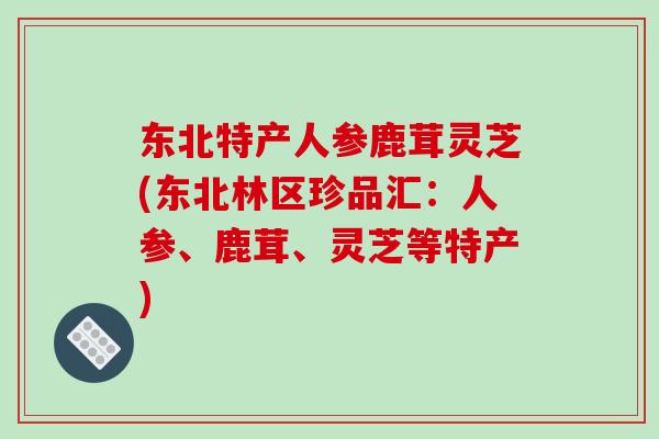 东北特产人参鹿茸灵芝(东北林区珍品汇:人参、鹿茸、灵芝等特产) 东北特产人参鹿茸灵芝(东北林区珍品汇:人参、鹿茸、灵芝等特产)