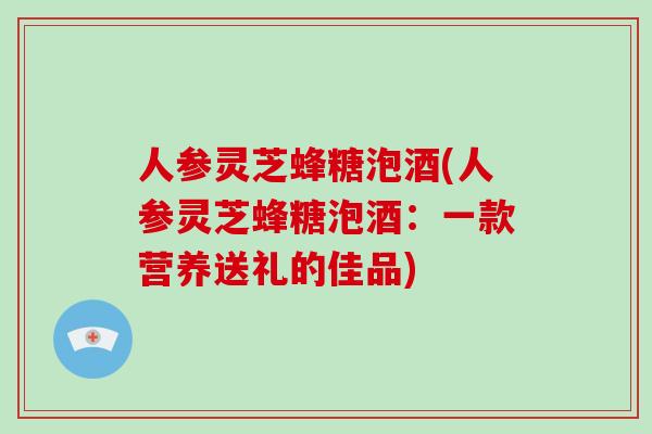 人参灵芝蜂糖泡酒(人参灵芝蜂糖泡酒:一款营养送礼的佳品) 人参灵芝蜂糖泡酒(人参灵芝蜂糖泡酒:一款营养送礼的佳品)