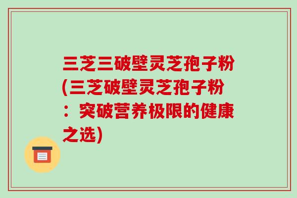 三芝三破壁灵芝孢子粉(三芝破壁灵芝孢子粉：突破营养极限的健康之选)