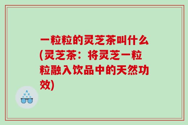 一粒粒的灵芝茶叫什么(灵芝茶：将灵芝一粒粒融入饮品中的天然功效)