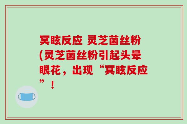 冥眩反应 灵芝菌丝粉(灵芝菌丝粉引起头晕眼花,出现“冥眩反应”! 冥眩反应 灵芝菌丝粉(灵芝菌丝粉引起头晕眼花,出现“冥眩反应”!