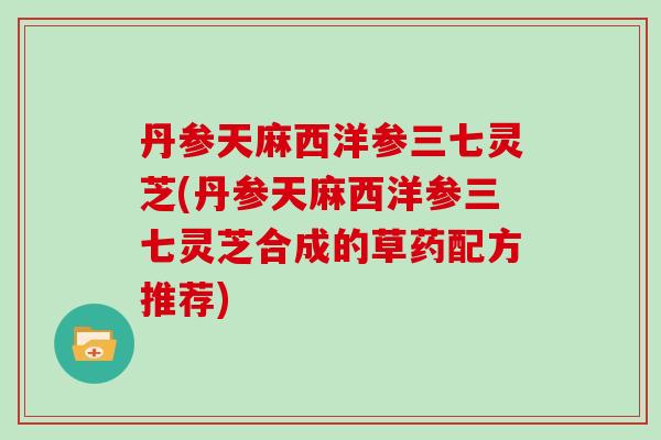 丹参天麻西洋参三七灵芝(丹参天麻西洋参三七灵芝合成的草药配方推荐)