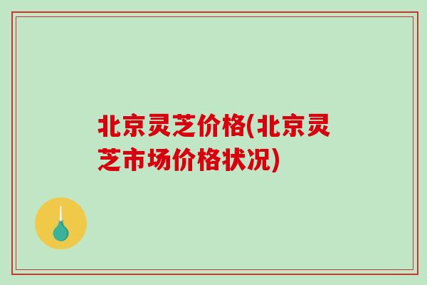 北京灵芝价格(北京灵芝市场价格状况)