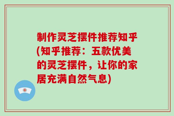 制作灵芝摆件推荐知乎(知乎推荐：五款优美的灵芝摆件，让你的家居充满自然气息)