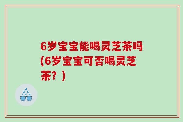 6岁宝宝能喝灵芝茶吗(6岁宝宝可否喝灵芝茶?) 6岁宝宝能喝灵芝茶吗(6岁宝宝可否喝灵芝茶?)