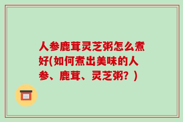 人参鹿茸灵芝粥怎么煮好(如何煮出美味的人参、鹿茸、灵芝粥？)
