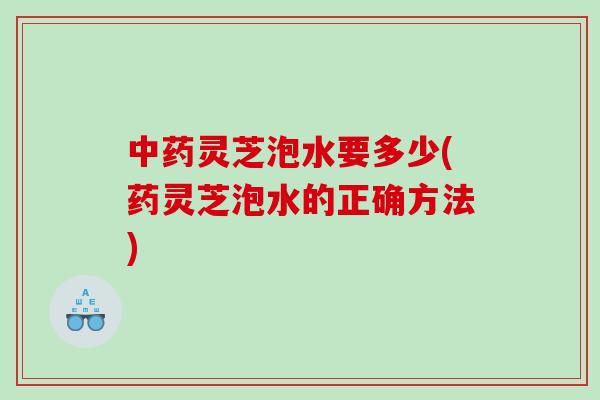 灵芝泡水要多少(药灵芝泡水的正确方法) 灵芝泡水要多少(药灵芝泡水的正确方法)