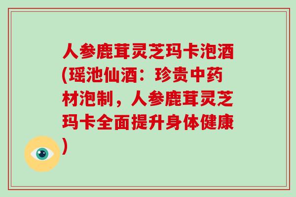 人参鹿茸灵芝玛卡泡酒(瑶池仙酒：珍贵材泡制，人参鹿茸灵芝玛卡全面提升身体健康)