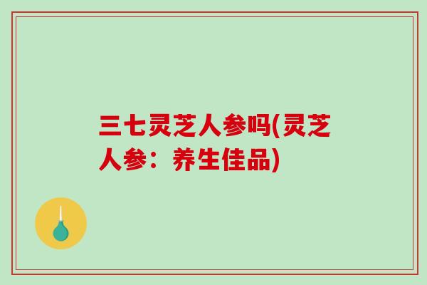 三七灵芝人参吗(灵芝人参:养生佳品) 三七灵芝人参吗(灵芝人参:养生佳品)