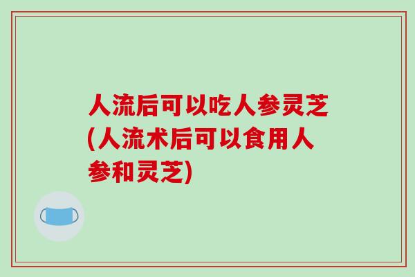 人流后可以吃人参灵芝(人流术后可以食用人参和灵芝)