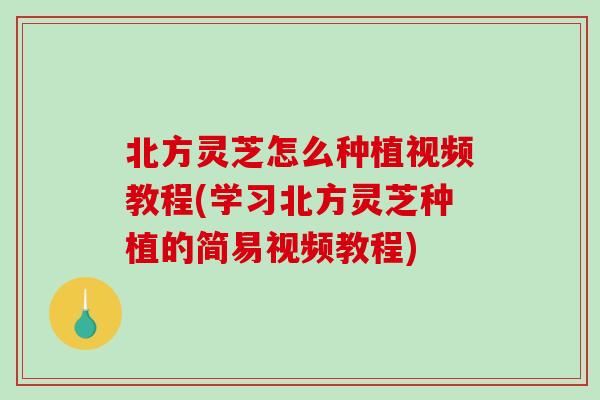 北方灵芝怎么种植视频教程(学习北方灵芝种植的简易视频教程)