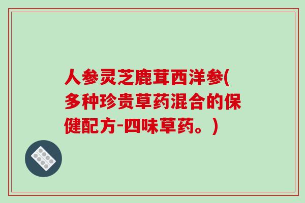 人参灵芝鹿茸西洋参(多种珍贵草药混合的保健配方-四味草药。) 人参灵芝鹿茸西洋参(多种珍贵草药混合的保健配方-四味草药。)