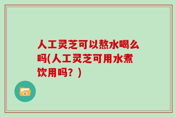 人工灵芝可以熬水喝么吗(人工灵芝可用水煮饮用吗?) 人工灵芝可以熬水喝么吗(人工灵芝可用水煮饮用吗?)