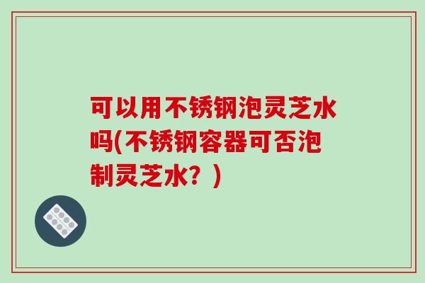 可以用不锈钢泡灵芝水吗(不锈钢容器可否泡制灵芝水?) 可以用不锈钢泡灵芝水吗(不锈钢容器可否泡制灵芝水?)