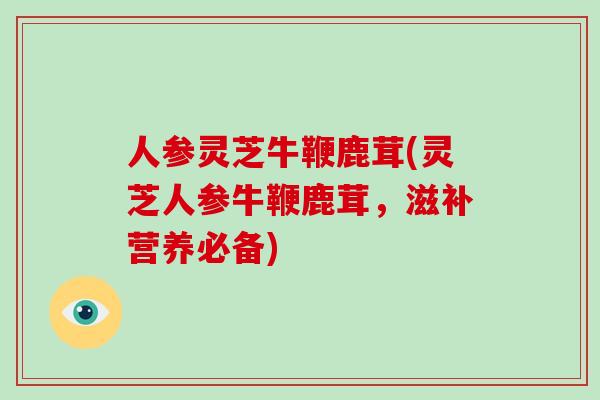 人参灵芝牛鞭鹿茸(灵芝人参牛鞭鹿茸，滋补营养必备)
