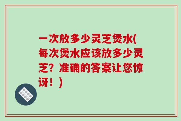 一次放多少灵芝煲水(每次煲水应该放多少灵芝？准确的答案让您惊讶！)