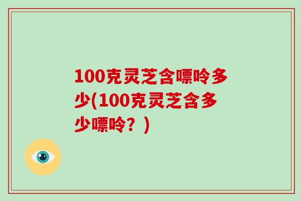 100克灵芝含嘌呤多少(100克灵芝含多少嘌呤?) 100克灵芝含嘌呤多少(100克灵芝含多少嘌呤?)
