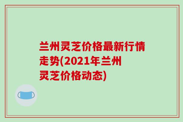 兰州灵芝价格新行情走势(2021年兰州灵芝价格动态) 兰州灵芝价格新行情走势(2021年兰州灵芝价格动态)