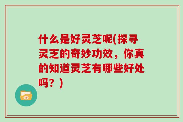 什么是好灵芝呢(探寻灵芝的奇妙功效，你真的知道灵芝有哪些好处吗？)