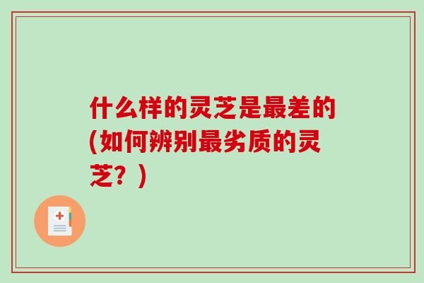 什么样的灵芝是差的(如何辨别劣质的灵芝?) 什么样的灵芝是差的(如何辨别劣质的灵芝?)
