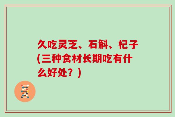 久吃灵芝、石斛、杞子(三种食材长期吃有什么好处?) 久吃灵芝、石斛、杞子(三种食材长期吃有什么好处?)