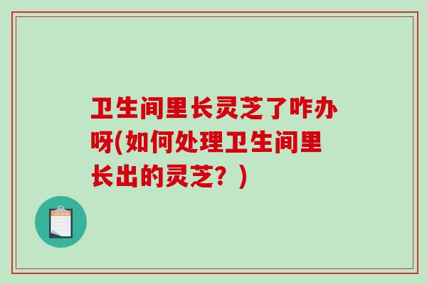 卫生间里长灵芝了咋办呀(如何处理卫生间里长出的灵芝?) 卫生间里长灵芝了咋办呀(如何处理卫生间里长出的灵芝?)