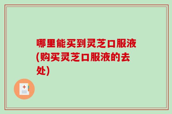 哪里能买到灵芝口服液(购买灵芝口服液的去处)